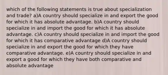 which of the following statements is true about specialization and trade? a)A country should specialize in and export the good for which it has absolute advantage. b)A country should specialize in and import the good for which it has absolute advantage. c)A country should specialize in and import the good for which it has comparative advantage d)A country should specialize in and export the good for which they have comparative advantage. e)A country should specialize in and export a good for which they have both comparative and absolute advantage