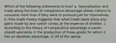 Which of the following statements is true? a. Specialization and trade along the lines of comparative advantage allows nations to consume more than if they were to produce just for themselves. b. Free trade theory suggests that when trade takes place any gains made by one nation comes at the expense of another. c. According to the theory of comparative advantage a nation should specialize in the production of those goods for which it has an absolute advantage. d. All of the above.