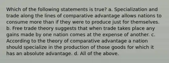 Which of the following statements is true? a. Specialization and trade along the lines of comparative advantage allows nations to consume more than if they were to produce just for themselves. b. Free trade theory suggests that when trade takes place any gains made by one nation comes at the expense of another. c. According to the theory of comparative advantage a nation should specialize in the production of those goods for which it has an absolute advantage. d. All of the above.