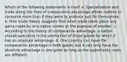 Which of the following statements is true? a. Specialization and trade along the lines of comparative advantage allows nations to consume more than if they were to produce just for themselves. b. Free trade theory suggests that when trade takes place any gains made by one nation comes at the expense of another. c. According to the theory of comparative advantage, a nation should specialize in the production of those goods for which it has an absolute advantage. d. One country can have the comparative advantage in both goods, but it can only have the absolute advantage in one good as long as the opportunity costs are different.