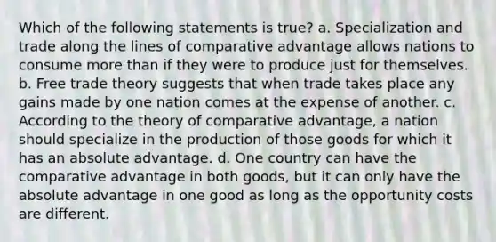 Which of the following statements is true? a. Specialization and trade along the lines of comparative advantage allows nations to consume <a href='https://www.questionai.com/knowledge/keWHlEPx42-more-than' class='anchor-knowledge'>more than</a> if they were to produce just for themselves. b. Free trade theory suggests that when trade takes place any gains made by one nation comes at the expense of another. c. According to the theory of comparative advantage, a nation should specialize in the production of those goods for which it has an absolute advantage. d. One country can have the comparative advantage in both goods, but it can only have the absolute advantage in one good as long as the opportunity costs are different.