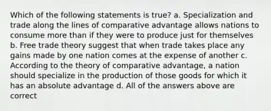 Which of the following statements is true? a. Specialization and trade along the lines of comparative advantage allows nations to consume <a href='https://www.questionai.com/knowledge/keWHlEPx42-more-than' class='anchor-knowledge'>more than</a> if they were to produce just for themselves b. Free trade theory suggest that when trade takes place any gains made by one nation comes at the expense of another c. According to the theory of comparative advantage, a nation should specialize in the production of those goods for which it has an absolute advantage d. All of the answers above are correct