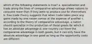 which of the following statements is true? a. specialization and trade along the lines of comparative advantage allows nations to consume more than if they were to produce just for themselves b. free trade theory suggests that when trade takes place any gains made by one nation comes at the expense of another c. according to the theory of comparative advantage, a nation should specialize in the production of those goods for which it has an absolute advantage d. one country can have the comparative advantage in both goods, but it can only have the absolute advantage in one good as long as the opportunity costs are different