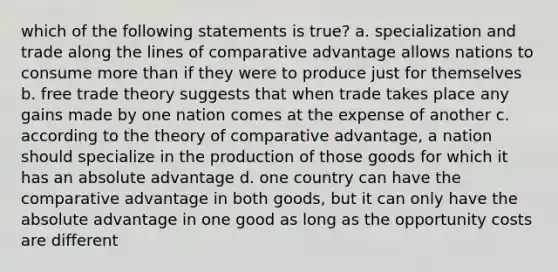 which of the following statements is true? a. specialization and trade along the lines of comparative advantage allows nations to consume more than if they were to produce just for themselves b. free trade theory suggests that when trade takes place any gains made by one nation comes at the expense of another c. according to the theory of comparative advantage, a nation should specialize in the production of those goods for which it has an absolute advantage d. one country can have the comparative advantage in both goods, but it can only have the absolute advantage in one good as long as the opportunity costs are different