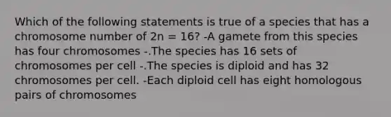 Which of the following statements is true of a species that has a chromosome number of 2n = 16? -A gamete from this species has four chromosomes -.The species has 16 sets of chromosomes per cell -.The species is diploid and has 32 chromosomes per cell. -Each diploid cell has eight homologous pairs of chromosomes