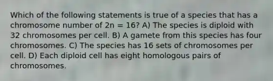 Which of the following statements is true of a species that has a chromosome number of 2n = 16? A) The species is diploid with 32 chromosomes per cell. B) A gamete from this species has four chromosomes. C) The species has 16 sets of chromosomes per cell. D) Each diploid cell has eight homologous pairs of chromosomes.