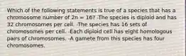 Which of the following statements is true of a species that has a chromosome number of 2n = 16? -The species is diploid and has 32 chromosomes per cell. -The species has 16 sets of chromosomes per cell. -Each diploid cell has eight homologous pairs of chromosomes. -A gamete from this species has four chromosomes.