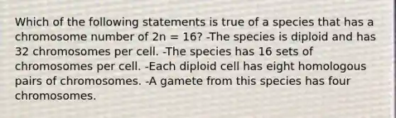 Which of the following statements is true of a species that has a chromosome number of 2n = 16? -The species is diploid and has 32 chromosomes per cell. -The species has 16 sets of chromosomes per cell. -Each diploid cell has eight homologous pairs of chromosomes. -A gamete from this species has four chromosomes.