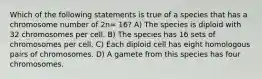 Which of the following statements is true of a species that has a chromosome number of 2n= 16? A) The species is diploid with 32 chromosomes per cell. B) The species has 16 sets of chromosomes per cell. C) Each diploid cell has eight homologous pairs of chromosomes. D) A gamete from this species has four chromosomes.