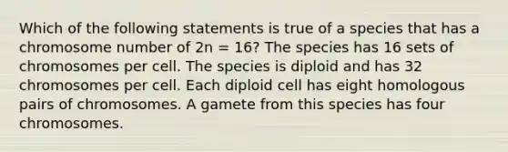 Which of the following statements is true of a species that has a chromosome number of 2n = 16? The species has 16 sets of chromosomes per cell. The species is diploid and has 32 chromosomes per cell. Each diploid cell has eight homologous pairs of chromosomes. A gamete from this species has four chromosomes.