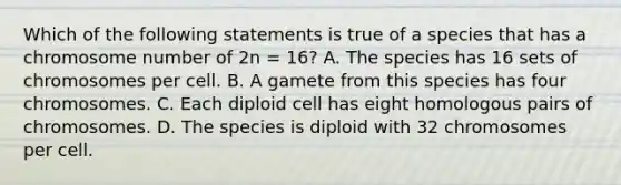 Which of the following statements is true of a species that has a chromosome number of 2n = 16? A. The species has 16 sets of chromosomes per cell. B. A gamete from this species has four chromosomes. C. Each diploid cell has eight homologous pairs of chromosomes. D. The species is diploid with 32 chromosomes per cell.