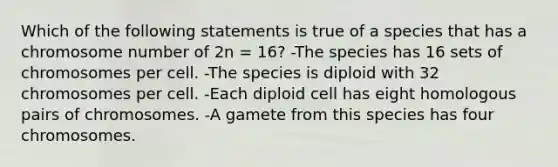 Which of the following statements is true of a species that has a chromosome number of 2n = 16? -The species has 16 sets of chromosomes per cell. -The species is diploid with 32 chromosomes per cell. -Each diploid cell has eight homologous pairs of chromosomes. -A gamete from this species has four chromosomes.