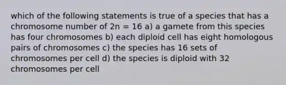 which of the following statements is true of a species that has a chromosome number of 2n = 16 a) a gamete from this species has four chromosomes b) each diploid cell has eight homologous pairs of chromosomes c) the species has 16 sets of chromosomes per cell d) the species is diploid with 32 chromosomes per cell