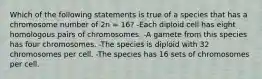 Which of the following statements is true of a species that has a chromosome number of 2n = 16? -Each diploid cell has eight homologous pairs of chromosomes. -A gamete from this species has four chromosomes. -The species is diploid with 32 chromosomes per cell. -The species has 16 sets of chromosomes per cell.