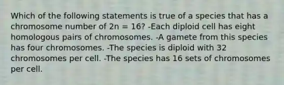 Which of the following statements is true of a species that has a chromosome number of 2n = 16? -Each diploid cell has eight homologous pairs of chromosomes. -A gamete from this species has four chromosomes. -The species is diploid with 32 chromosomes per cell. -The species has 16 sets of chromosomes per cell.