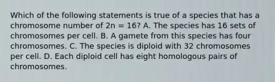 Which of the following statements is true of a species that has a chromosome number of 2n = 16? A. The species has 16 sets of chromosomes per cell. B. A gamete from this species has four chromosomes. C. The species is diploid with 32 chromosomes per cell. D. Each diploid cell has eight homologous pairs of chromosomes.