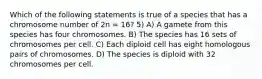 Which of the following statements is true of a species that has a chromosome number of 2n = 16? 5) A) A gamete from this species has four chromosomes. B) The species has 16 sets of chromosomes per cell. C) Each diploid cell has eight homologous pairs of chromosomes. D) The species is diploid with 32 chromosomes per cell.