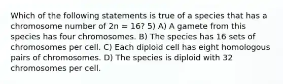 Which of the following statements is true of a species that has a chromosome number of 2n = 16? 5) A) A gamete from this species has four chromosomes. B) The species has 16 sets of chromosomes per cell. C) Each diploid cell has eight homologous pairs of chromosomes. D) The species is diploid with 32 chromosomes per cell.