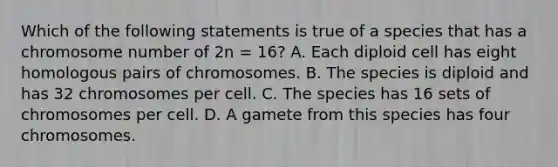 Which of the following statements is true of a species that has a chromosome number of 2n = 16? A. Each diploid cell has eight homologous pairs of chromosomes. B. The species is diploid and has 32 chromosomes per cell. C. The species has 16 sets of chromosomes per cell. D. A gamete from this species has four chromosomes.