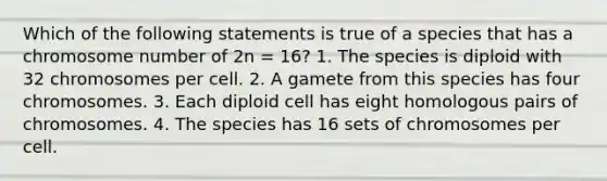 Which of the following statements is true of a species that has a chromosome number of 2n = 16? 1. The species is diploid with 32 chromosomes per cell. 2. A gamete from this species has four chromosomes. 3. Each diploid cell has eight homologous pairs of chromosomes. 4. The species has 16 sets of chromosomes per cell.