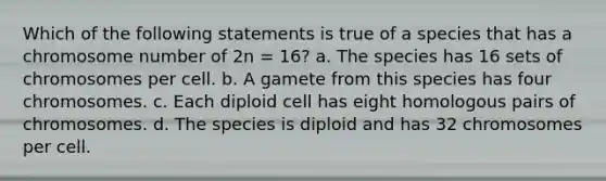 Which of the following statements is true of a species that has a chromosome number of 2n = 16? a. The species has 16 sets of chromosomes per cell. b. A gamete from this species has four chromosomes. c. Each diploid cell has eight homologous pairs of chromosomes. d. The species is diploid and has 32 chromosomes per cell.