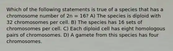 Which of the following statements is true of a species that has a chromosome number of 2n = 16? A) The species is diploid with 32 chromosomes per cell. B) The species has 16 sets of chromosomes per cell. C) Each diploid cell has eight homologous pairs of chromosomes. D) A gamete from this species has four chromosomes.