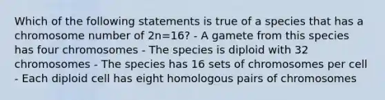 Which of the following statements is true of a species that has a chromosome number of 2n=16? - A gamete from this species has four chromosomes - The species is diploid with 32 chromosomes - The species has 16 sets of chromosomes per cell - Each diploid cell has eight homologous pairs of chromosomes