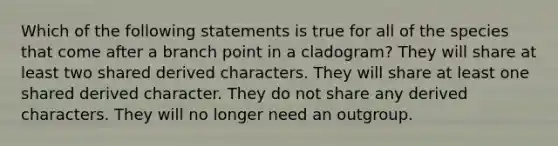 Which of the following statements is true for all of the species that come after a branch point in a cladogram? They will share at least two shared derived characters. They will share at least one shared derived character. They do not share any derived characters. They will no longer need an outgroup.