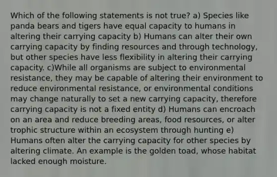 Which of the following statements is not true? a) Species like panda bears and tigers have equal capacity to humans in altering their carrying capacity b) Humans can alter their own carrying capacity by finding resources and through technology, but other species have less flexibility in altering their carrying capacity. c)While all organisms are subject to environmental resistance, they may be capable of altering their environment to reduce environmental resistance, or environmental conditions may change naturally to set a new carrying capacity, therefore carrying capacity is not a fixed entity d) Humans can encroach on an area and reduce breeding areas, food resources, or alter trophic structure within an ecosystem through hunting e) Humans often alter the carrying capacity for other species by altering climate. An example is the golden toad, whose habitat lacked enough moisture.