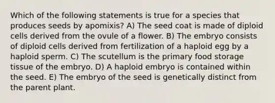 Which of the following statements is true for a species that produces seeds by apomixis? A) The seed coat is made of diploid cells derived from the ovule of a flower. B) The embryo consists of diploid cells derived from fertilization of a haploid egg by a haploid sperm. C) The scutellum is the primary food storage tissue of the embryo. D) A haploid embryo is contained within the seed. E) The embryo of the seed is genetically distinct from the parent plant.