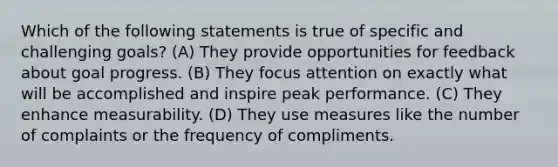 Which of the following statements is true of specific and challenging goals? (A) ​They provide opportunities for feedback about goal progress. (B) ​They focus attention on exactly what will be accomplished and inspire peak performance. (C) ​They enhance measurability. (D) ​They use measures like the number of complaints or the frequency of compliments.