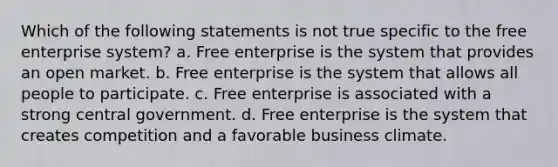 Which of the following statements is not true specific to the free enterprise system? a. Free enterprise is the system that provides an open market. b. Free enterprise is the system that allows all people to participate. c. Free enterprise is associated with a strong central government. d. Free enterprise is the system that creates competition and a favorable business climate.