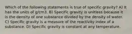 Which of the following statements is true of specific gravity? A) It has the units of g/cm3. B) Specific gravity is unitless because it is the density of one substance divided by the density of water. C) Specific gravity is a measure of the reactivity index of a substance. D) Specific gravity is constant at any temperature.