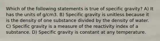 Which of the following statements is true of specific gravity? A) It has the units of g/cm3. B) Specific gravity is unitless because it is the density of one substance divided by the density of water. C) Specific gravity is a measure of the reactivity index of a substance. D) Specific gravity is constant at any temperature.