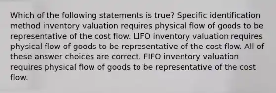 Which of the following statements is true? Specific identification method inventory valuation requires physical flow of goods to be representative of the cost flow. LIFO inventory valuation requires physical flow of goods to be representative of the cost flow. All of these answer choices are correct. FIFO inventory valuation requires physical flow of goods to be representative of the cost flow.