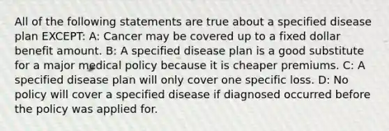 All of the following statements are true about a specified disease plan EXCEPT: A: Cancer may be covered up to a fixed dollar benefit amount. B: A specified disease plan is a good substitute for a major medical policy because it is cheaper premiums. C: A specified disease plan will only cover one specific loss. D: No policy will cover a specified disease if diagnosed occurred before the policy was applied for.