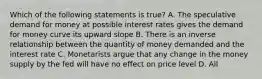 Which of the following statements is true? A. The speculative demand for money at possible interest rates gives the demand for money curve its upward slope B. There is an inverse relationship between the quantity of money demanded and the interest rate C. Monetarists argue that any change in the money supply by the fed will have no effect on price level D. All