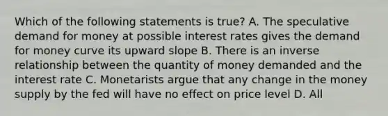 Which of the following statements is true? A. The speculative demand for money at possible interest rates gives the demand for money curve its upward slope B. There is an inverse relationship between the quantity of money demanded and the interest rate C. Monetarists argue that any change in the money supply by the fed will have no effect on price level D. All