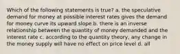 Which of the following statements is true? a. the speculative demand for money at possible interest rates gives the demand for money curve its upward slope b. there is an inverse relationship between the quantity of money demanded and the interest rate c. according to the quantity theory, any change in the money supply will have no effect on price level d. all