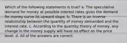 Which of the following statements is true? a. The speculative demand for money at possible interest rates gives the demand for money curve its upward slope. b. There is an inverse relationship between the quantity of money demanded and the interest rate. c. According to the quantity theory of money, any change in the money supply will have no effect on the price level. d. All of the answers are correct.