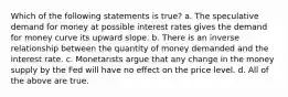 Which of the following statements is true? a. The speculative demand for money at possible interest rates gives the demand for money curve its upward slope. b. There is an inverse relationship between the quantity of money demanded and the interest rate. c. Monetarists argue that any change in the money supply by the Fed will have no effect on the price level. d. All of the above are true.