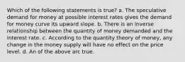 Which of the following statements is true? a. The speculative demand for money at possible interest rates gives the demand for money curve its upward slope. b. There is an inverse relationship between the quantity of money demanded and the interest rate. c. According to the quantity theory of money, any change in the money supply will have no effect on the price level. d. An of the above arc true.