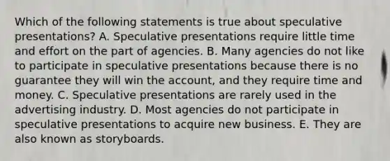 Which of the following statements is true about speculative presentations? A. Speculative presentations require little time and effort on the part of agencies. B. Many agencies do not like to participate in speculative presentations because there is no guarantee they will win the account, and they require time and money. C. Speculative presentations are rarely used in the advertising industry. D. Most agencies do not participate in speculative presentations to acquire new business. E. They are also known as storyboards.