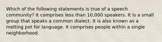 Which of the following statements is true of a speech community? It comprises less than 10,000 speakers. It is a small group that speaks a common dialect. It is also known as a melting pot for language. It comprises people within a single neighborhood.