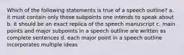 Which of the following statements is true of a speech outline? a. it must contain only those subpoints one intends to speak about b. it should be an exact replica of the speech manuscript c. main points and major subpoints in a speech outline are written as complete sentences d. each major point in a speech outline incorporates multiple ideas