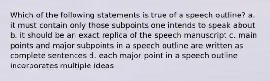 Which of the following statements is true of a speech outline? a. it must contain only those subpoints one intends to speak about b. it should be an exact replica of the speech manuscript c. main points and major subpoints in a speech outline are written as complete sentences d. each major point in a speech outline incorporates multiple ideas