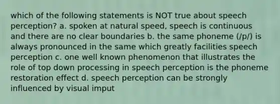 which of the following statements is NOT true about speech perception? a. spoken at natural speed, speech is continuous and there are no clear boundaries b. the same phoneme (/p/) is always pronounced in the same which greatly facilities speech perception c. one well known phenomenon that illustrates the role of top down processing in speech perception is the phoneme restoration effect d. speech perception can be strongly influenced by visual imput