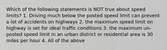 Which of the following statements is NOT true about speed limits? 1. Driving much below the posted speed limit can prevent a lot of accidents on highways 2. the maximum speed limit on highway is set for ideal traffic conditions 3. the maximum un-posted speed limit in an urban district or residential area is 30 miles per hour 4. All of the above