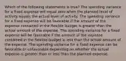 Which of the following statements is true? The spending variance for a fixed expense will equal zero when the planned level of activity equals the actual level of activity. The spending variance for a fixed expense will be favorable if the amount of the expense contained in the flexible budget is greater than the actual amount of the expense. The spending variance for a fixed expense will be favorable if the amount of the expense contained in the flexible budget is less than the actual amount of the expense. The spending variance for a fixed expense can be favorable or unfavorable depending on whether the actual expense is greater than or less than the planned expense.