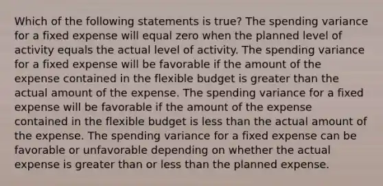 Which of the following statements is true? The spending variance for a fixed expense will equal zero when the planned level of activity equals the actual level of activity. The spending variance for a fixed expense will be favorable if the amount of the expense contained in the flexible budget is greater than the actual amount of the expense. The spending variance for a fixed expense will be favorable if the amount of the expense contained in the flexible budget is less than the actual amount of the expense. The spending variance for a fixed expense can be favorable or unfavorable depending on whether the actual expense is greater than or less than the planned expense.